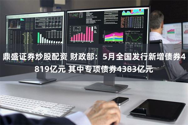 鼎盛证券炒股配资 财政部：5月全国发行新增债券4819亿元 其中专项债券4383亿元