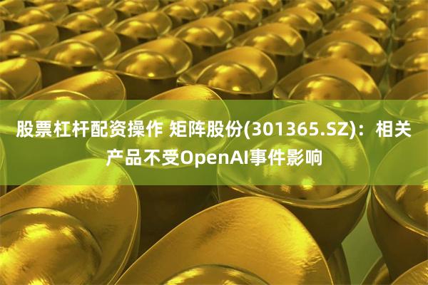 股票杠杆配资操作 矩阵股份(301365.SZ)：相关产品不受OpenAI事件影响