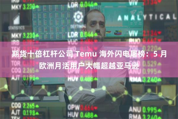 期货十倍杠杆公司 Temu 海外闪电屠榜：5 月欧洲月活用户大幅超越亚马逊