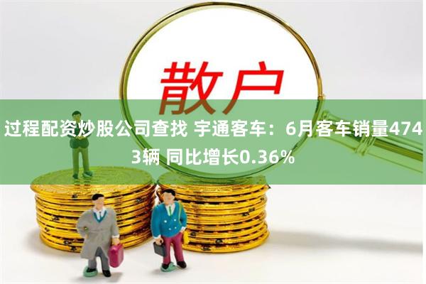 过程配资炒股公司查找 宇通客车：6月客车销量4743辆 同比增长0.36%