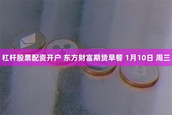 杠杆股票配资开户 东方财富期货早餐 1月10日 周三