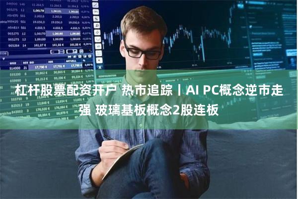 杠杆股票配资开户 热市追踪丨AI PC概念逆市走强 玻璃基板概念2股连板