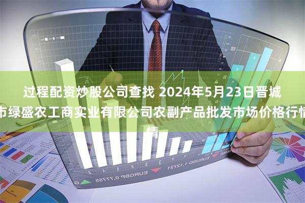 过程配资炒股公司查找 2024年5月23日晋城市绿盛农工商实业有限公司农副产品批发市场价格行情