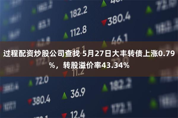 过程配资炒股公司查找 5月27日大丰转债上涨0.79%，转股溢价率43.34%