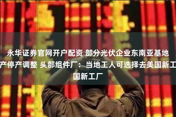 永华证券官网开户配资 部分光伏企业东南亚基地减产停产调整 头部组件厂：当地工人可选择去美国新工厂