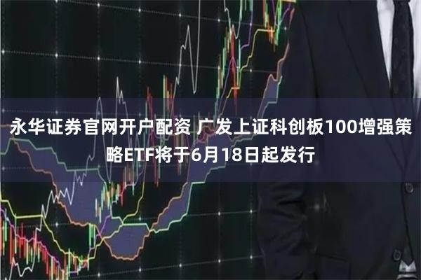 永华证券官网开户配资 广发上证科创板100增强策略ETF将于6月18日起发行