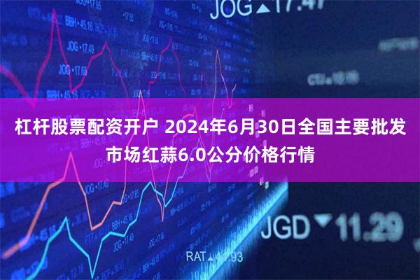 杠杆股票配资开户 2024年6月30日全国主要批发市场红蒜6.0公分价格行情