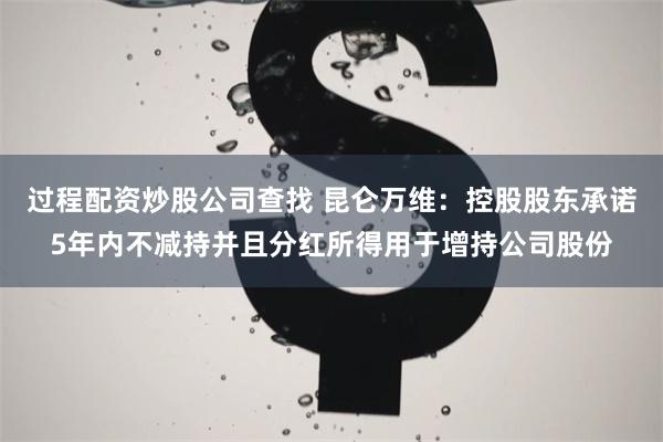 过程配资炒股公司查找 昆仑万维：控股股东承诺5年内不减持并且分红所得用于增持公司股份