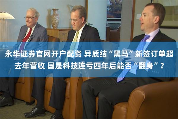 永华证券官网开户配资 异质结“黑马”新签订单超去年营收 国晟科技连亏四年后能否“翻身”？