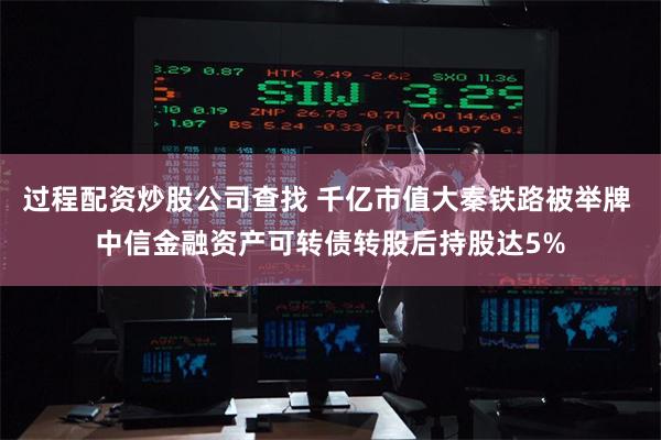 过程配资炒股公司查找 千亿市值大秦铁路被举牌 中信金融资产可转债转股后持股达5%