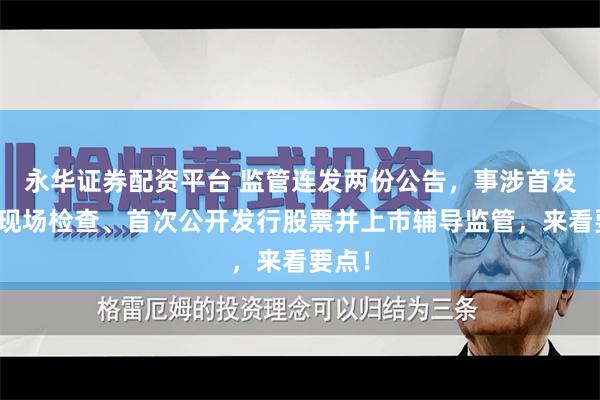 永华证券配资平台 监管连发两份公告，事涉首发企业现场检查、首次公开发行股票并上市辅导监管，来看要点！