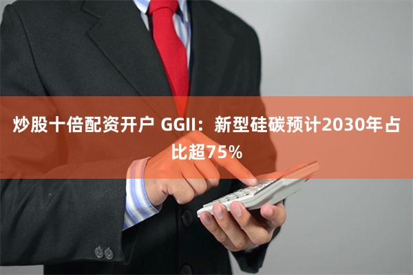 炒股十倍配资开户 GGII：新型硅碳预计2030年占比超75%