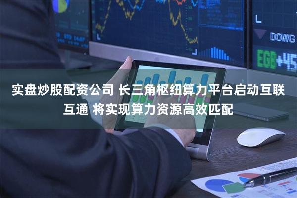 实盘炒股配资公司 长三角枢纽算力平台启动互联互通 将实现算力