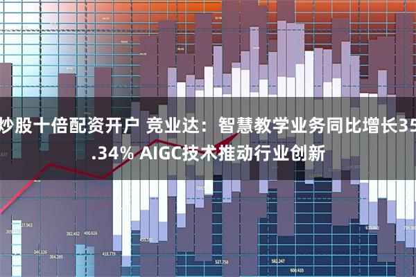 炒股十倍配资开户 竞业达：智慧教学业务同比增长35.34% AIGC技术推动行业创新