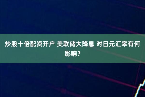 炒股十倍配资开户 美联储大降息 对日元汇率有何影响？