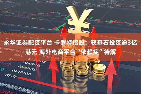 永华证券配资平台 卡罗特招股：获基石投资逾3亿港元 海外电商平台“依赖症”待解