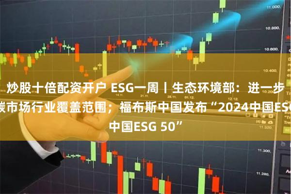 炒股十倍配资开户 ESG一周丨生态环境部：进一步扩大碳市场行业覆盖范围；福布斯中国发布“2024中国ESG 50”