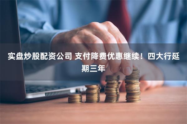 实盘炒股配资公司 支付降费优惠继续！四大行延期三年