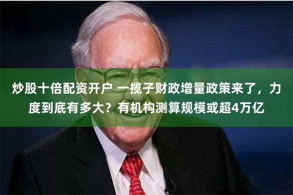 炒股十倍配资开户 一揽子财政增量政策来了，力度到底有多大？有机构测算规模或超4万亿