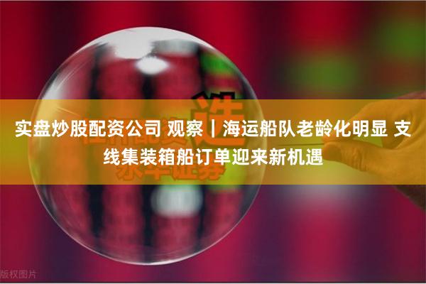 实盘炒股配资公司 观察｜海运船队老龄化明显 支线集装箱船订单迎来新机遇