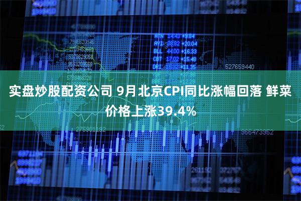 实盘炒股配资公司 9月北京CPI同比涨幅回落 鲜菜价格上涨39.4%