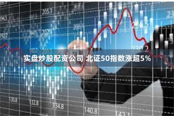 实盘炒股配资公司 北证50指数涨超5%