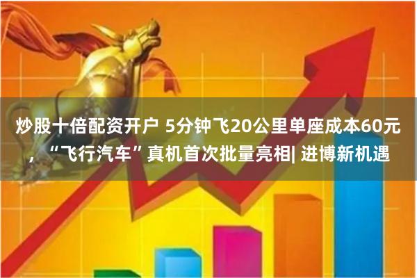 炒股十倍配资开户 5分钟飞20公里单座成本60元，“飞行汽车”真机首次批量亮相| 进博新机遇