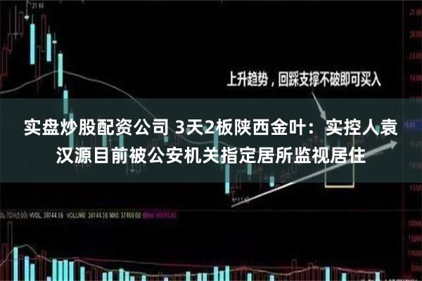 实盘炒股配资公司 3天2板陕西金叶：实控人袁汉源目前被公安机关指定居所监视居住