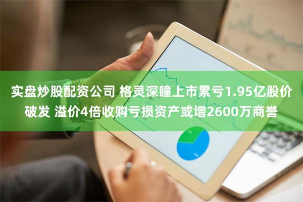 实盘炒股配资公司 格灵深瞳上市累亏1.95亿股价破发 溢价4倍收购亏损资产或增2600万商誉