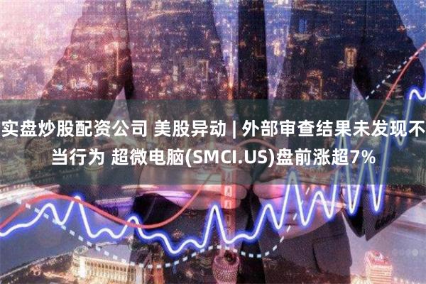 实盘炒股配资公司 美股异动 | 外部审查结果未发现不当行为 超微电脑(SMCI.US)盘前涨超7%