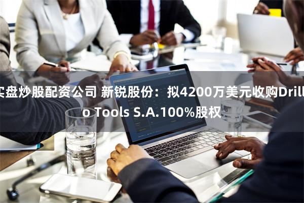 实盘炒股配资公司 新锐股份：拟4200万美元收购Drillco Tools S.A.100%股权