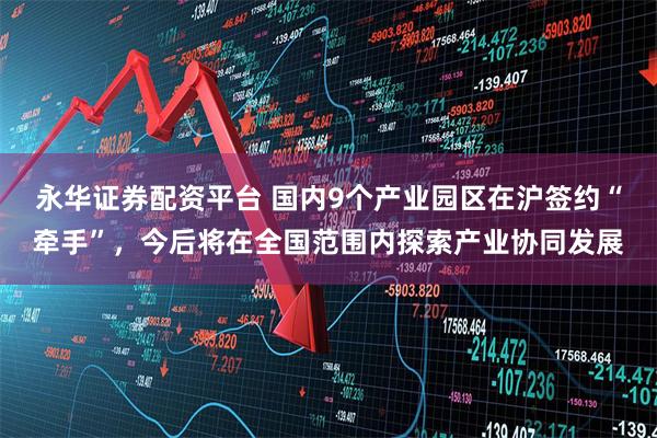 永华证券配资平台 国内9个产业园区在沪签约“牵手”，今后将在