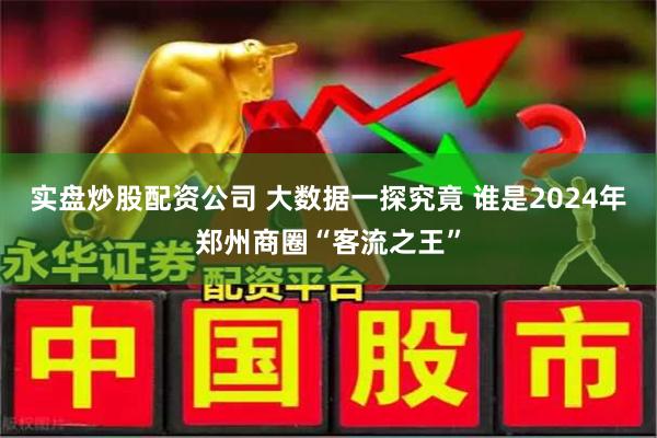 实盘炒股配资公司 大数据一探究竟 谁是2024年郑州商圈“客