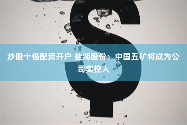 炒股十倍配资开户 盐湖股份：中国五矿将成为公司实控人